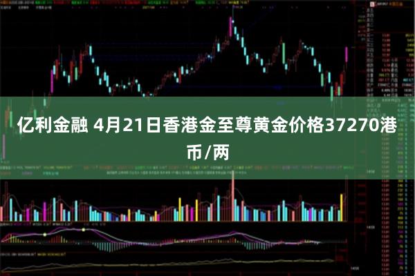 亿利金融 4月21日香港金至尊黄金价格37270港币/两