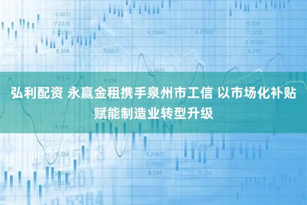 弘利配资 永赢金租携手泉州市工信 以市场化补贴赋能制造业转型升级