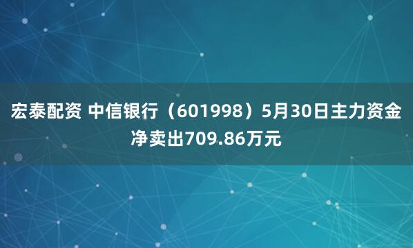 宏泰配资 中信银行（601998）5月30日主力资金净卖出709.86万元