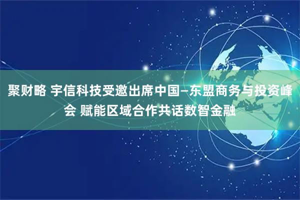 聚财略 宇信科技受邀出席中国—东盟商务与投资峰会 赋能区域合作共话数智金融