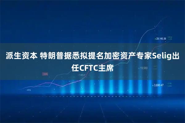 派生资本 特朗普据悉拟提名加密资产专家Selig出任CFTC主席