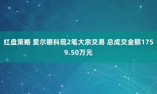 红盘策略 爱尔眼科现2笔大宗交易 总成交金额1759.50万元