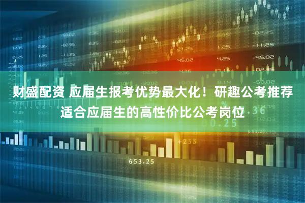 财盛配资 应届生报考优势最大化！研趣公考推荐适合应届生的高性价比公考岗位