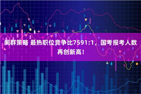 间群策略 最热职位竞争比7591:1，国考报考人数再创新高！