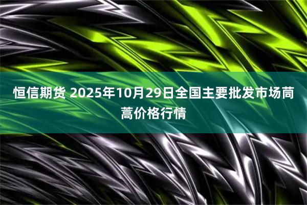恒信期货 2025年10月29日全国主要批发市场茼蒿价格行情