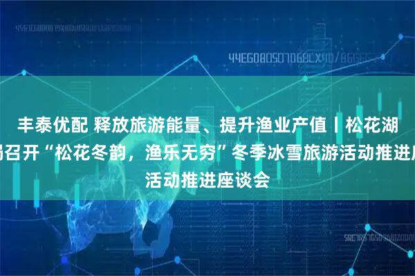 丰泰优配 释放旅游能量、提升渔业产值丨松花湖管理局召开“松花冬韵，渔乐无穷”冬季冰雪旅游活动推进座谈会