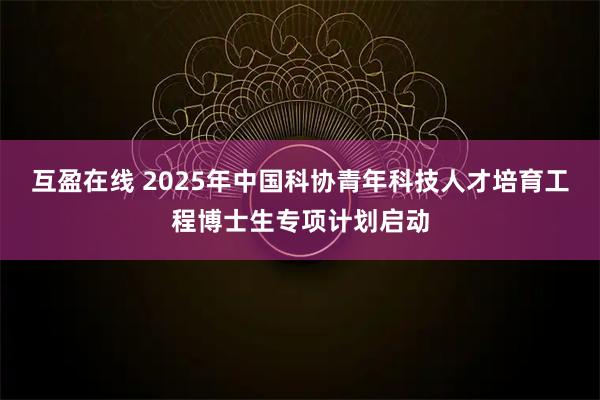互盈在线 2025年中国科协青年科技人才培育工程博士生专项计划启动