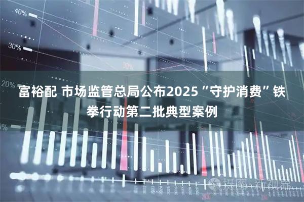 富裕配 市场监管总局公布2025“守护消费”铁拳行动第二批典型案例