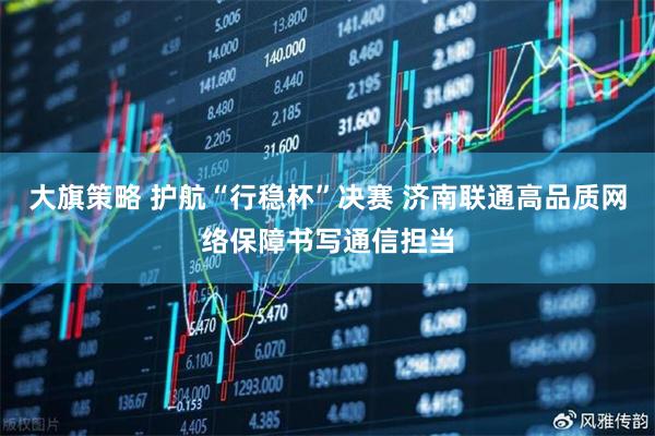 大旗策略 护航“行稳杯”决赛 济南联通高品质网络保障书写通信担当