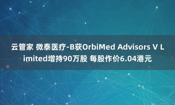 云管家 微泰医疗-B获OrbiMed Advisors V Limited增持90万股 每股作价6.04港元