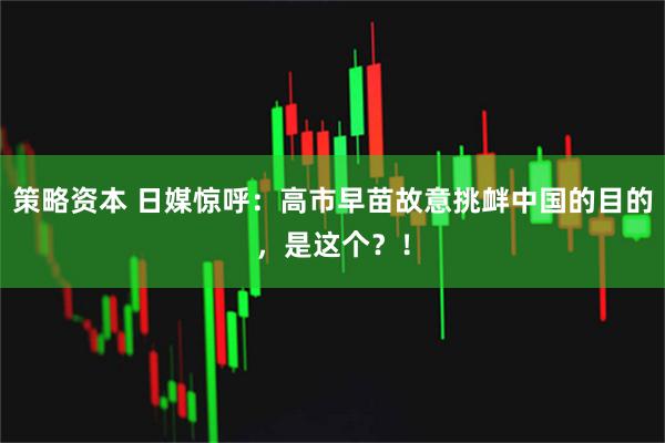 策略资本 日媒惊呼：高市早苗故意挑衅中国的目的，是这个？！