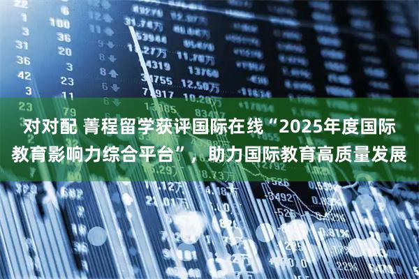 对对配 菁程留学获评国际在线“2025年度国际教育影响力综合平台”，助力国际教育高质量发展