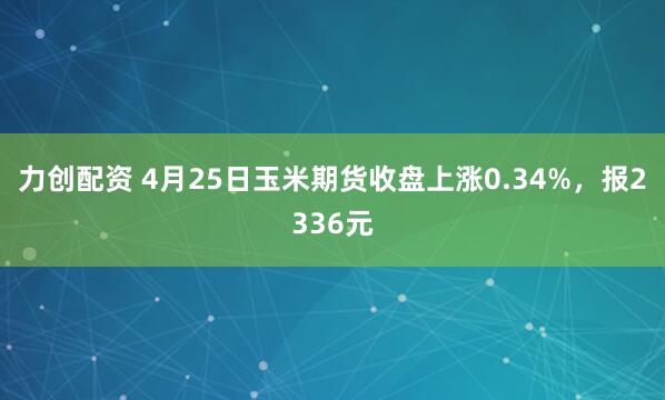 力创配资 4月25日玉米期货收盘上涨0.34%，报2336元