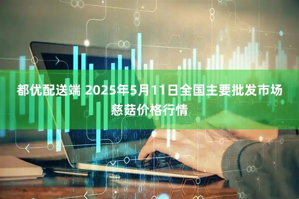 都优配送端 2025年5月11日全国主要批发市场慈菇价格行情