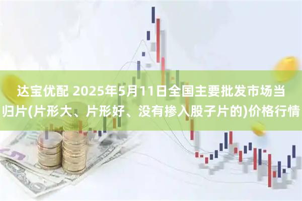 达宝优配 2025年5月11日全国主要批发市场当归片(片形大、片形好、没有掺入股子片的)价格行情
