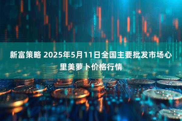 新富策略 2025年5月11日全国主要批发市场心里美萝卜价格行情