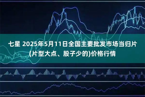 七星 2025年5月11日全国主要批发市场当归片(片型大点、股子少的)价格行情