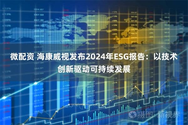 微配资 海康威视发布2024年ESG报告：以技术创新驱动可持续发展