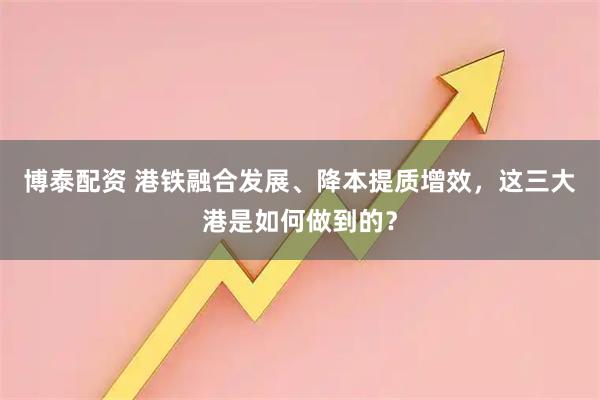 博泰配资 港铁融合发展、降本提质增效，这三大港是如何做到的？