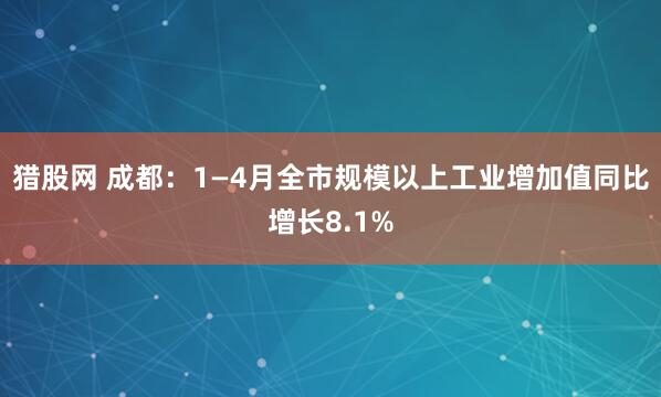 猎股网 成都：1—4月全市规模以上工业增加值同比增长8.1%