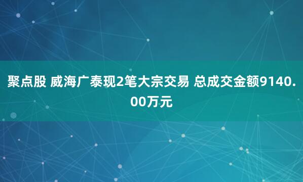聚点股 威海广泰现2笔大宗交易 总成交金额9140.00万元