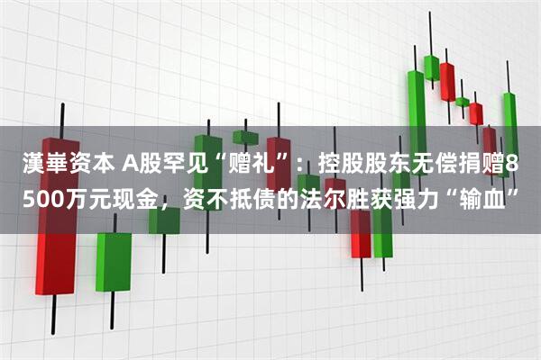 漢崋资本 A股罕见“赠礼”：控股股东无偿捐赠8500万元现金，资不抵债的法尔胜获强力“输血”