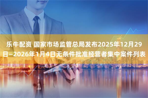 乐牛配资 国家市场监管总局发布2025年12月29日—2026年1月4日无条件批准经营者集中案件列表