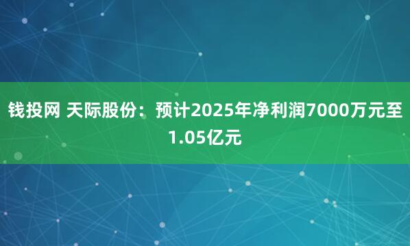 钱投网 天际股份：预计2025年净利润7000万元至1.05亿元