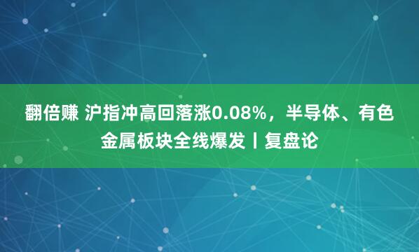 翻倍赚 沪指冲高回落涨0.08%，半导体、有色金属板块全线爆发丨复盘论