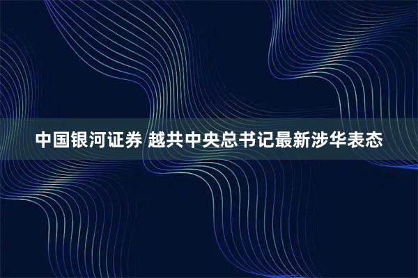 中国银河证券 越共中央总书记最新涉华表态