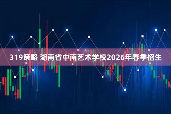 319策略 湖南省中南艺术学校2026年春季招生