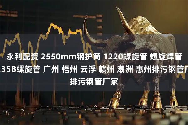 永利配资 2550mm钢护筒 1220螺旋管 螺旋焊管 Q235B螺旋管 广州 梧州 云浮 赣州 潮洲 惠州排污钢管厂家