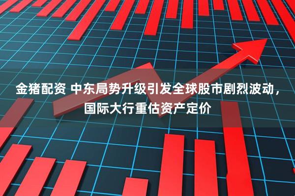 金猪配资 中东局势升级引发全球股市剧烈波动，国际大行重估资产定价