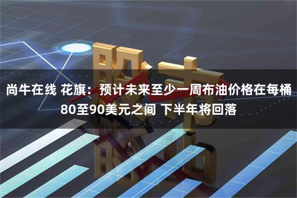 尚牛在线 花旗：预计未来至少一周布油价格在每桶80至90美元之间 下半年将回落