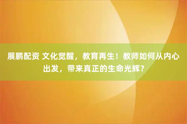 展鹏配资 文化觉醒，教育再生！教师如何从内心出发，带来真正的生命光辉？