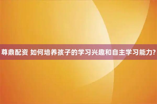 尊鼎配资 如何培养孩子的学习兴趣和自主学习能力?