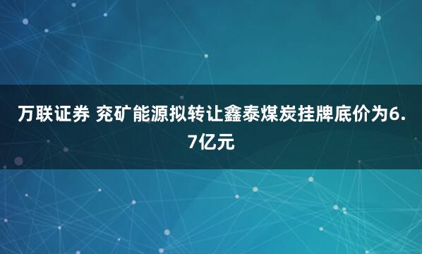 万联证券 兖矿能源拟转让鑫泰煤炭挂牌底价为6.7亿元